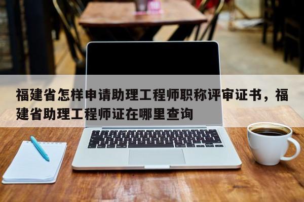 福建省怎樣申請助理工程師職稱評審證書，福建省助理工程師證在哪里查詢