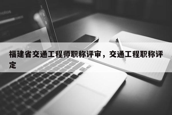 福建省交通工程師職稱評審，交通工程職稱評定