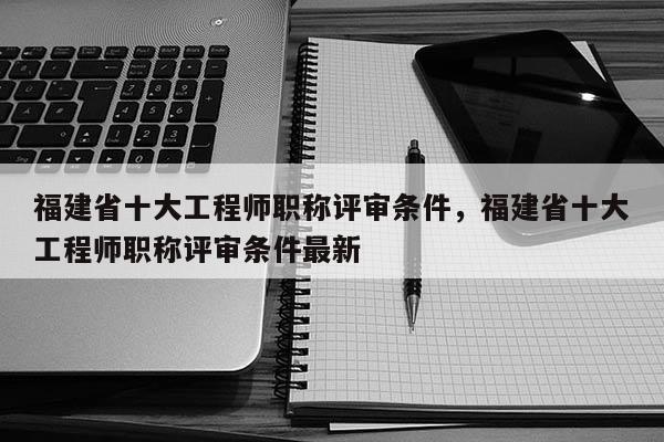 福建省十大工程師職稱評審條件，福建省十大工程師職稱評審條件最新