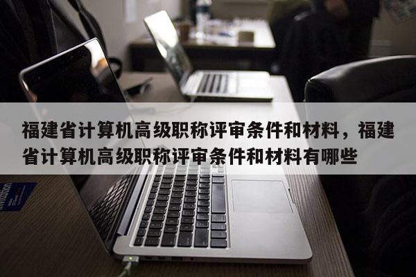 福建省計算機高級職稱評審條件和材料，福建省計算機高級職稱評審條件和材料有哪些