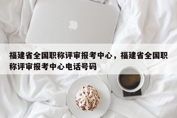 福建省全國職稱評審報考中心，福建省全國職稱評審報考中心電話號碼