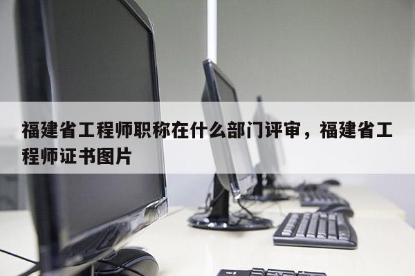 福建省工程師職稱在什么部門評審，福建省工程師證書圖片