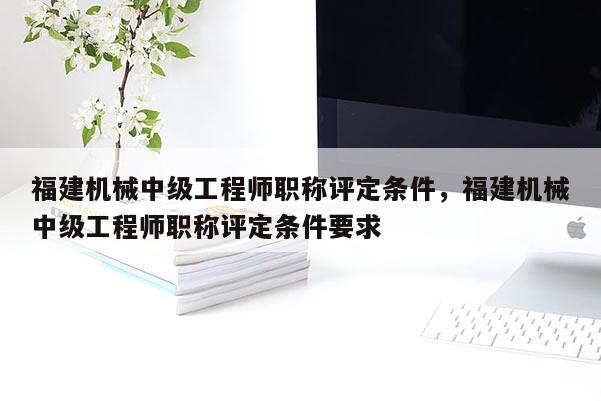 福建機械中級工程師職稱評定條件，福建機械中級工程師職稱評定條件要求