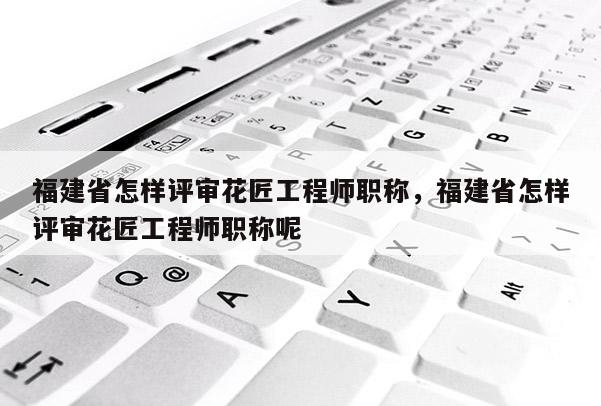 福建省怎樣評審花匠工程師職稱，福建省怎樣評審花匠工程師職稱呢