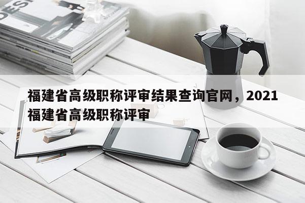 福建省高級職稱評審結(jié)果查詢官網(wǎng)，2021福建省高級職稱評審