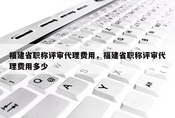 福建省職稱評審代理費用，福建省職稱評審代理費用多少