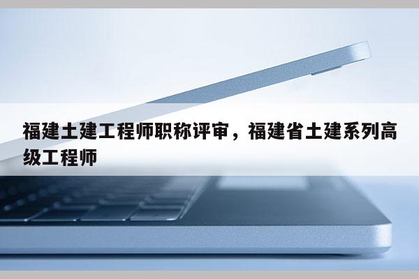 福建土建工程師職稱評審，福建省土建系列高級工程師