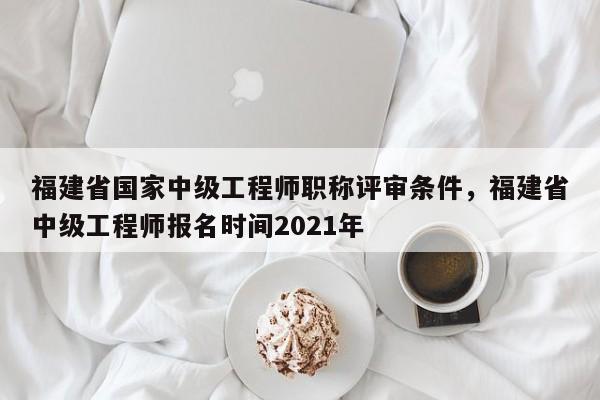 福建省國家中級工程師職稱評審條件，福建省中級工程師報名時間2021年