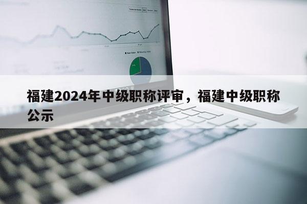 福建2024年中級職稱評審，福建中級職稱公示