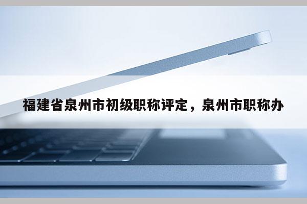 福建省泉州市初級職稱評定，泉州市職稱辦