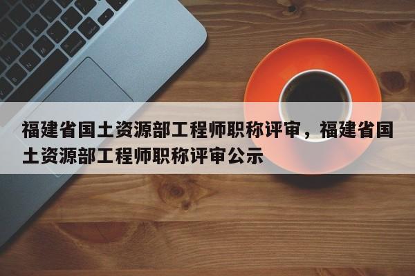 福建省國土資源部工程師職稱評審，福建省國土資源部工程師職稱評審公示