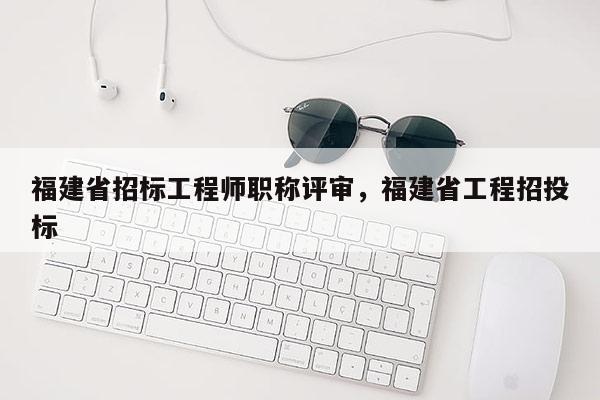 福建省招標工程師職稱評審，福建省工程招投標