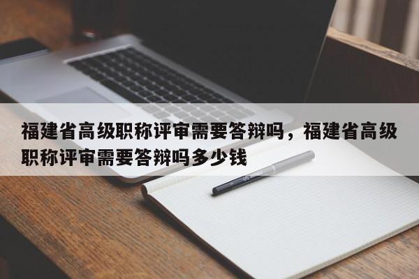 福建省高級(jí)職稱評(píng)審需要答辯嗎，福建省高級(jí)職稱評(píng)審需要答辯嗎多少錢