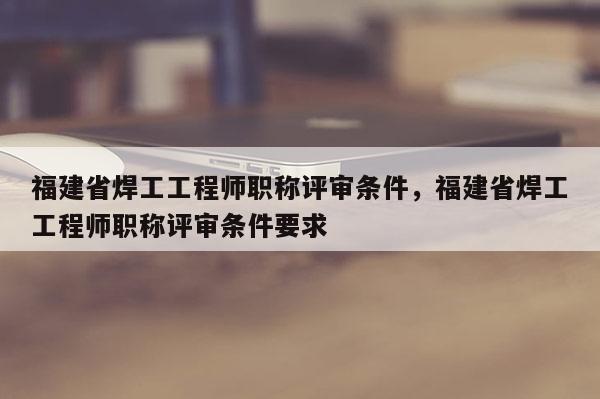 福建省焊工工程師職稱評審條件，福建省焊工工程師職稱評審條件要求