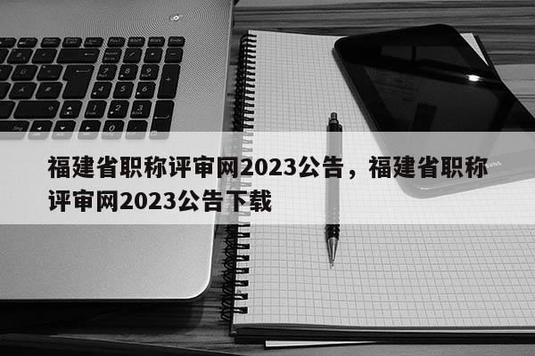 福建省職稱評(píng)審網(wǎng)2023公告，福建省職稱評(píng)審網(wǎng)2023公告下載