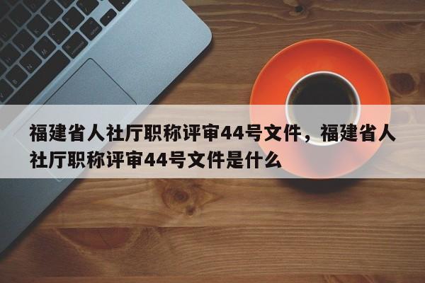 福建省人社廳職稱評(píng)審44號(hào)文件，福建省人社廳職稱評(píng)審44號(hào)文件是什么