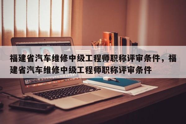 福建省汽車維修中級工程師職稱評審條件，福建省汽車維修中級工程師職稱評審條件