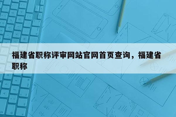 福建省職稱評審網(wǎng)站官網(wǎng)首頁查詢，福建省 職稱