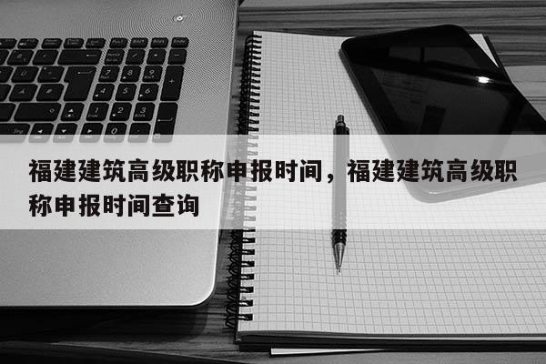 福建建筑高級職稱申報時間，福建建筑高級職稱申報時間查詢