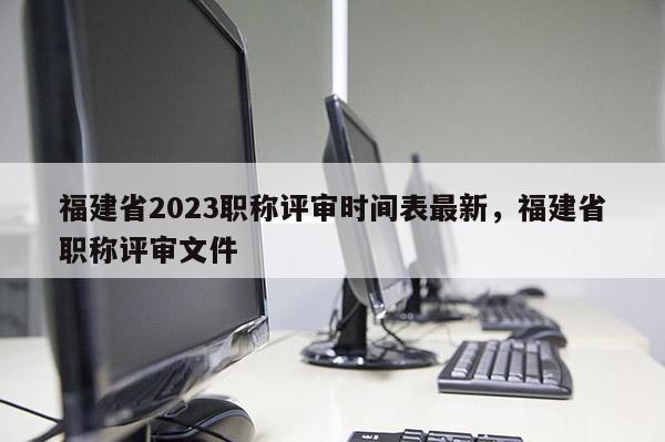 福建省2023職稱評(píng)審時(shí)間表最新，福建省職稱評(píng)審文件