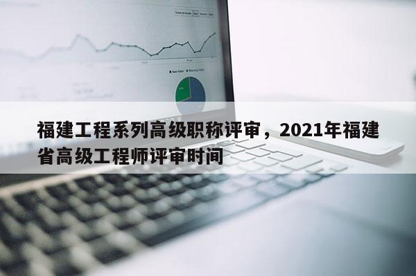 福建工程系列高級職稱評審，2021年福建省高級工程師評審時間