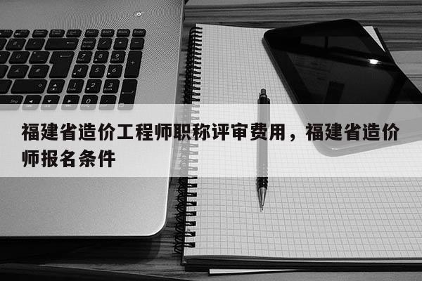 福建省造價工程師職稱評審費用，福建省造價師報名條件