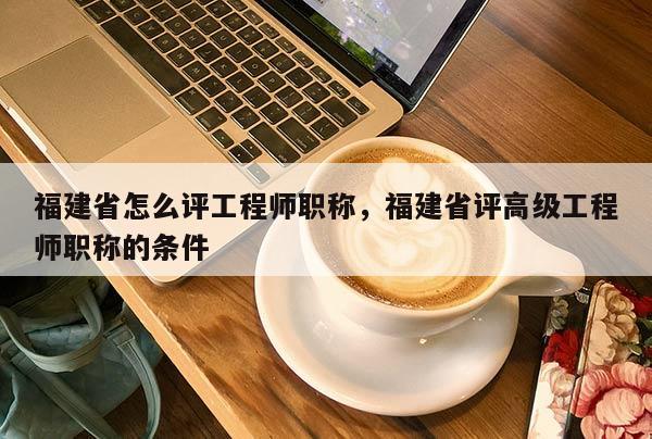 福建省怎么評工程師職稱，福建省評高級工程師職稱的條件