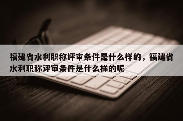 福建省水利職稱評審條件是什么樣的，福建省水利職稱評審條件是什么樣的呢