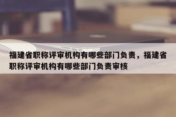 福建省職稱評審機構(gòu)有哪些部門負責(zé)，福建省職稱評審機構(gòu)有哪些部門負責(zé)審核