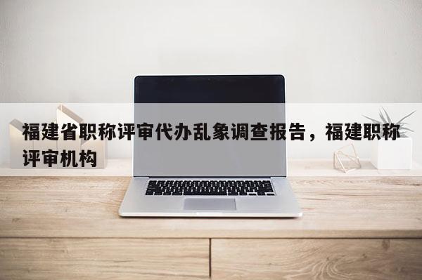 福建省職稱評(píng)審代辦亂象調(diào)查報(bào)告，福建職稱評(píng)審機(jī)構(gòu)