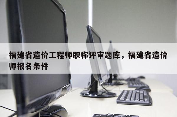 福建省造價工程師職稱評審題庫，福建省造價師報名條件