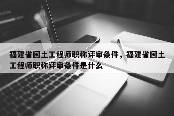 福建省國土工程師職稱評審條件，福建省國土工程師職稱評審條件是什么