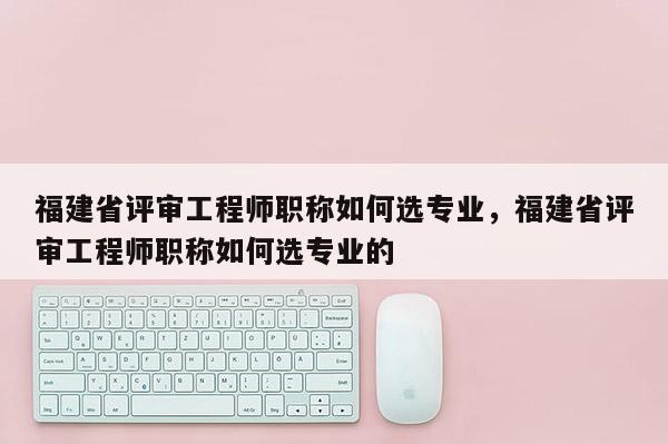 福建省評審工程師職稱如何選專業(yè)，福建省評審工程師職稱如何選專業(yè)的