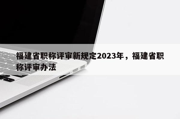 福建省職稱評審新規(guī)定2023年，福建省職稱評審辦法