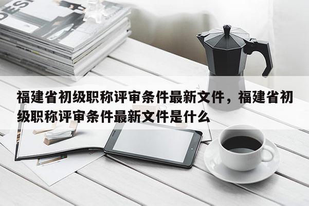 福建省初級職稱評審條件最新文件，福建省初級職稱評審條件最新文件是什么