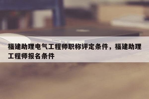 福建助理電氣工程師職稱評定條件，福建助理工程師報名條件