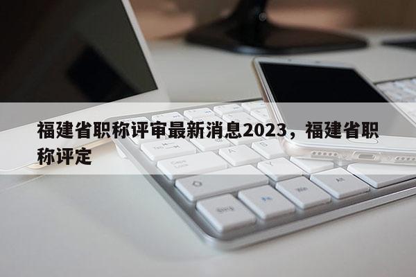 福建省職稱評(píng)審最新消息2023，福建省職稱評(píng)定