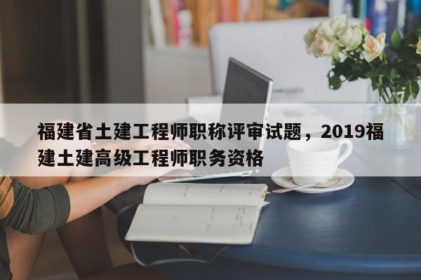 福建省土建工程師職稱評(píng)審試題，2019福建土建高級(jí)工程師職務(wù)資格