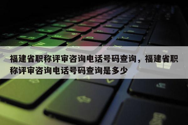 福建省職稱評審咨詢電話號碼查詢，福建省職稱評審咨詢電話號碼查詢是多少