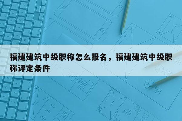 福建建筑中級(jí)職稱怎么報(bào)名，福建建筑中級(jí)職稱評(píng)定條件