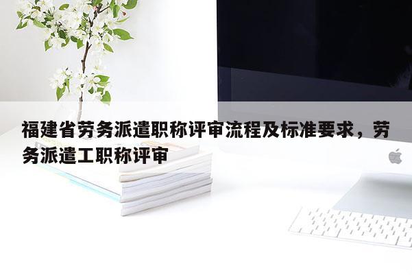 福建省勞務(wù)派遣職稱評審流程及標準要求，勞務(wù)派遣工職稱評審