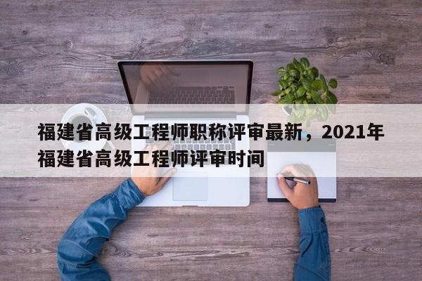 福建省高級工程師職稱評審最新，2021年福建省高級工程師評審時間