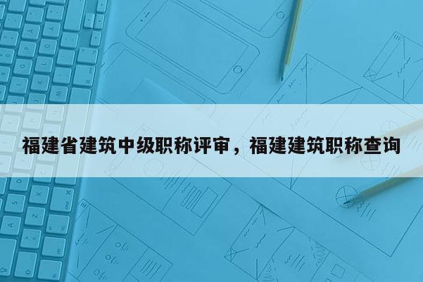 福建省建筑中級(jí)職稱評(píng)審，福建建筑職稱查詢