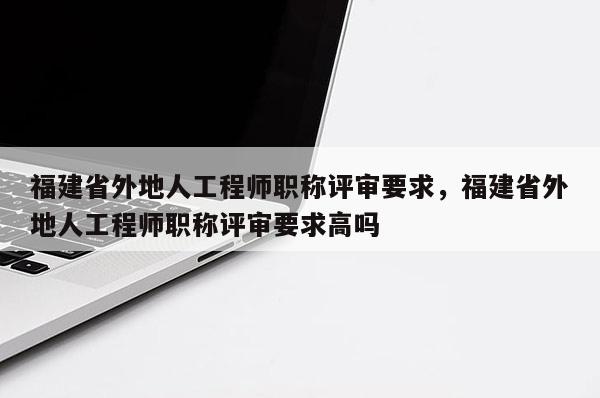 福建省外地人工程師職稱評(píng)審要求，福建省外地人工程師職稱評(píng)審要求高嗎