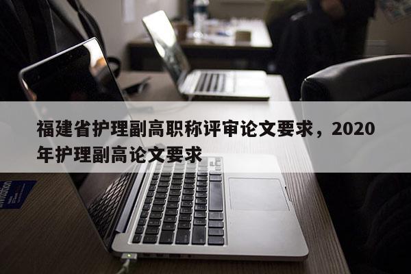 福建省護(hù)理副高職稱評(píng)審論文要求，2020年護(hù)理副高論文要求