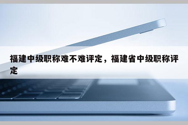 福建中級(jí)職稱難不難評(píng)定，福建省中級(jí)職稱評(píng)定