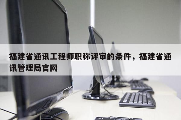 福建省通訊工程師職稱評審的條件，福建省通訊管理局官網(wǎng)