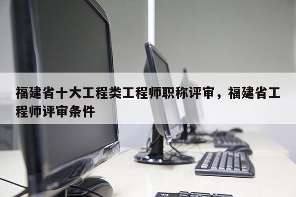 福建省十大工程類工程師職稱評審，福建省工程師評審條件