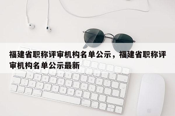 福建省職稱評(píng)審機(jī)構(gòu)名單公示，福建省職稱評(píng)審機(jī)構(gòu)名單公示最新