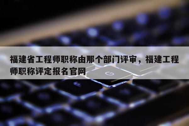 福建省工程師職稱由那個部門評審，福建工程師職稱評定報名官網